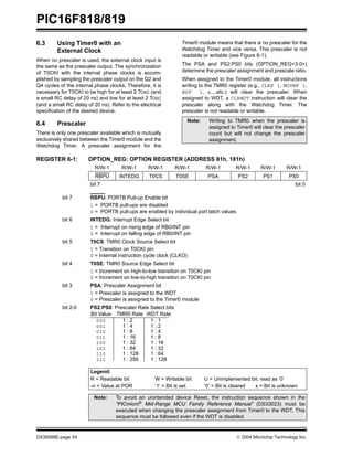 PIC16F818/819
DS39598E-page 54  2004 Microchip Technology Inc.
6.3 Using Timer0 with an
External Clock
When no prescaler is used, the external clock input is
the same as the prescaler output. The synchronization
of T0CKI with the internal phase clocks is accom-
plished by sampling the prescaler output on the Q2 and
Q4 cycles of the internal phase clocks. Therefore, it is
necessary for T0CKI to be high for at least 2 TOSC (and
a small RC delay of 20 ns) and low for at least 2 TOSC
(and a small RC delay of 20 ns). Refer to the electrical
specification of the desired device.
6.4 Prescaler
There is only one prescaler available which is mutually
exclusively shared between the Timer0 module and the
Watchdog Timer. A prescaler assignment for the
Timer0 module means that there is no prescaler for the
Watchdog Timer and vice versa. This prescaler is not
readable or writable (see Figure 6-1).
The PSA and PS2:PS0 bits (OPTION_REG<3:0>)
determine the prescaler assignment and prescale ratio.
When assigned to the Timer0 module, all instructions
writing to the TMR0 register (e.g., CLRF 1, MOVWF 1,
BSF 1, x....etc.) will clear the prescaler. When
assigned to WDT, a CLRWDT instruction will clear the
prescaler along with the Watchdog Timer. The
prescaler is not readable or writable.
REGISTER 6-1: OPTION_REG: OPTION REGISTER (ADDRESS 81h, 181h)
Note: Writing to TMR0 when the prescaler is
assigned to Timer0 will clear the prescaler
count but will not change the prescaler
assignment.
R/W-1 R/W-1 R/W-1 R/W-1 R/W-1 R/W-1 R/W-1 R/W-1
RBPU INTEDG T0CS T0SE PSA PS2 PS1 PS0
bit 7 bit 0
bit 7 RBPU: PORTB Pull-up Enable bit
1 = PORTB pull-ups are disabled
0 = PORTB pull-ups are enabled by individual port latch values
bit 6 INTEDG: Interrupt Edge Select bit
1 = Interrupt on rising edge of RB0/INT pin
0 = Interrupt on falling edge of RB0/INT pin
bit 5 T0CS: TMR0 Clock Source Select bit
1 = Transition on T0CKI pin
0 = Internal instruction cycle clock (CLKO)
bit 4 T0SE: TMR0 Source Edge Select bit
1 = Increment on high-to-low transition on T0CKI pin
0 = Increment on low-to-high transition on T0CKI pin
bit 3 PSA: Prescaler Assignment bit
1 = Prescaler is assigned to the WDT
0 = Prescaler is assigned to the Timer0 module
bit 2-0 PS2:PS0: Prescaler Rate Select bits
Legend:
R = Readable bit W = Writable bit U = Unimplemented bit, read as ‘0’
-n = Value at POR ‘1’ = Bit is set ‘0’ = Bit is cleared x = Bit is unknown
Note: To avoid an unintended device Reset, the instruction sequence shown in the
“PICmicro®
Mid-Range MCU Family Reference Manual” (DS33023) must be
executed when changing the prescaler assignment from Timer0 to the WDT. This
sequence must be followed even if the WDT is disabled.
000
001
010
011
100
101
110
111
1 : 2
1 : 4
1 : 8
1 : 16
1 : 32
1 : 64
1 : 128
1 : 256
1 : 1
1 : 2
1 : 4
1 : 8
1 : 16
1 : 32
1 : 64
1 : 128
Bit Value TMR0 Rate WDT Rate
 