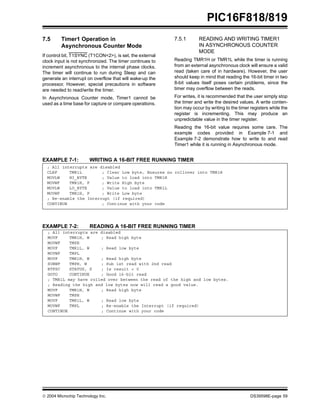  2004 Microchip Technology Inc. DS39598E-page 59
PIC16F818/819
7.5 Timer1 Operation in
Asynchronous Counter Mode
If control bit, T1SYNC (T1CON<2>), is set, the external
clock input is not synchronized. The timer continues to
increment asynchronous to the internal phase clocks.
The timer will continue to run during Sleep and can
generate an interrupt on overflow that will wake-up the
processor. However, special precautions in software
are needed to read/write the timer.
In Asynchronous Counter mode, Timer1 cannot be
used as a time base for capture or compare operations.
7.5.1 READING AND WRITING TIMER1
IN ASYNCHRONOUS COUNTER
MODE
Reading TMR1H or TMR1L while the timer is running
from an external asynchronous clock will ensure a valid
read (taken care of in hardware). However, the user
should keep in mind that reading the 16-bit timer in two
8-bit values itself poses certain problems, since the
timer may overflow between the reads.
For writes, it is recommended that the user simply stop
the timer and write the desired values. A write conten-
tion may occur by writing to the timer registers while the
register is incrementing. This may produce an
unpredictable value in the timer register.
Reading the 16-bit value requires some care. The
example codes provided in Example 7-1 and
Example 7-2 demonstrate how to write to and read
Timer1 while it is running in Asynchronous mode.
EXAMPLE 7-1: WRITING A 16-BIT FREE RUNNING TIMER
EXAMPLE 7-2: READING A 16-BIT FREE RUNNING TIMER
; All interrupts are disabled
CLRF TMR1L ; Clear Low byte, Ensures no rollover into TMR1H
MOVLW HI_BYTE ; Value to load into TMR1H
MOVWF TMR1H, F ; Write High byte
MOVLW LO_BYTE ; Value to load into TMR1L
MOVWF TMR1H, F ; Write Low byte
; Re-enable the Interrupt (if required)
CONTINUE ; Continue with your code
; All interrupts are disabled
MOVF TMR1H, W ; Read high byte
MOVWF TMPH
MOVF TMR1L, W ; Read low byte
MOVWF TMPL
MOVF TMR1H, W ; Read high byte
SUBWF TMPH, W ; Sub 1st read with 2nd read
BTFSC STATUS, Z ; Is result = 0
GOTO CONTINUE ; Good 16-bit read
; TMR1L may have rolled over between the read of the high and low bytes.
; Reading the high and low bytes now will read a good value.
MOVF TMR1H, W ; Read high byte
MOVWF TMPH
MOVF TMR1L, W ; Read low byte
MOVWF TMPL ; Re-enable the Interrupt (if required)
CONTINUE ; Continue with your code
 