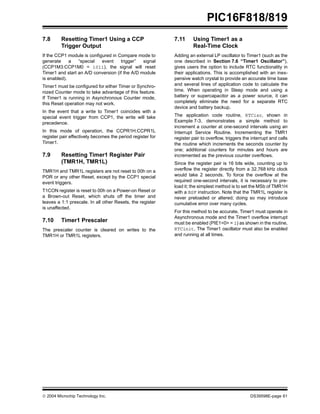 2004 Microchip Technology Inc. DS39598E-page 61
PIC16F818/819
7.8 Resetting Timer1 Using a CCP
Trigger Output
If the CCP1 module is configured in Compare mode to
generate a “special event trigger” signal
(CCP1M3:CCP1M0 = 1011), the signal will reset
Timer1 and start an A/D conversion (if the A/D module
is enabled).
Timer1 must be configured for either Timer or Synchro-
nized Counter mode to take advantage of this feature.
If Timer1 is running in Asynchronous Counter mode,
this Reset operation may not work.
In the event that a write to Timer1 coincides with a
special event trigger from CCP1, the write will take
precedence.
In this mode of operation, the CCPR1H:CCPR1L
register pair effectively becomes the period register for
Timer1.
7.9 Resetting Timer1 Register Pair
(TMR1H, TMR1L)
TMR1H and TMR1L registers are not reset to 00h on a
POR or any other Reset, except by the CCP1 special
event triggers.
T1CON register is reset to 00h on a Power-on Reset or
a Brown-out Reset, which shuts off the timer and
leaves a 1:1 prescale. In all other Resets, the register
is unaffected.
7.10 Timer1 Prescaler
The prescaler counter is cleared on writes to the
TMR1H or TMR1L registers.
7.11 Using Timer1 as a
Real-Time Clock
Adding an external LP oscillator to Timer1 (such as the
one described in Section 7.6 “Timer1 Oscillator”),
gives users the option to include RTC functionality in
their applications. This is accomplished with an inex-
pensive watch crystal to provide an accurate time base
and several lines of application code to calculate the
time. When operating in Sleep mode and using a
battery or supercapacitor as a power source, it can
completely eliminate the need for a separate RTC
device and battery backup.
The application code routine, RTCisr, shown in
Example 7-3, demonstrates a simple method to
increment a counter at one-second intervals using an
Interrupt Service Routine. Incrementing the TMR1
register pair to overflow, triggers the interrupt and calls
the routine which increments the seconds counter by
one; additional counters for minutes and hours are
incremented as the previous counter overflows.
Since the register pair is 16 bits wide, counting up to
overflow the register directly from a 32.768 kHz clock
would take 2 seconds. To force the overflow at the
required one-second intervals, it is necessary to pre-
load it; the simplest method is to set the MSb of TMR1H
with a BSF instruction. Note that the TMR1L register is
never preloaded or altered; doing so may introduce
cumulative error over many cycles.
For this method to be accurate, Timer1 must operate in
Asynchronous mode and the Timer1 overflow interrupt
must be enabled (PIE1<0> = 1) as shown in the routine,
RTCinit. The Timer1 oscillator must also be enabled
and running at all times.
 