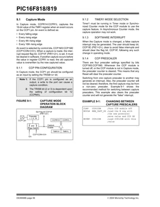 PIC16F818/819
DS39598E-page 66  2004 Microchip Technology Inc.
9.1 Capture Mode
In Capture mode, CCPR1H:CCPR1L captures the
16-bit value of the TMR1 register when an event occurs
on the CCP1 pin. An event is defined as:
• Every falling edge
• Every rising edge
• Every 4th rising edge
• Every 16th rising edge
An event is selected by control bits, CCP1M3:CCP1M0
(CCP1CON<3:0>). When a capture is made, the inter-
rupt request flag bit, CCP1IF (PIR1<2>), is set. It must
be cleared in software. If another capture occurs before
the value in register CCPR1 is read, the old captured
value is overwritten by the new captured value.
9.1.1 CCP PIN CONFIGURATION
In Capture mode, the CCP1 pin should be configured
as an input by setting the TRISB<x> bit.
FIGURE 9-1: CAPTURE MODE
OPERATION BLOCK
DIAGRAM
9.1.2 TIMER1 MODE SELECTION
Timer1 must be running in Timer mode or Synchro-
nized Counter mode for the CCP module to use the
capture feature. In Asynchronous Counter mode, the
capture operation may not work.
9.1.3 SOFTWARE INTERRUPT
When the Capture mode is changed, a false capture
interrupt may be generated. The user should keep bit,
CCP1IE (PIE1<2>), clear to avoid false interrupts and
should clear the flag bit, CCP1IF, following any such
change in operating mode.
9.1.4 CCP PRESCALER
There are four prescaler settings specified by bits
CCP1M3:CCP1M0. Whenever the CCP module is
turned off, or the CCP module is not in Capture mode,
the prescaler counter is cleared. This means that any
Reset will clear the prescaler counter.
Switching from one capture prescaler to another may
generate an interrupt. Also, the prescaler counter will
not be cleared; therefore, the first capture may be from
a non-zero prescaler. Example 9-1 shows the
recommended method for switching between capture
prescalers. This example also clears the prescaler
counter and will not generate the “false” interrupt.
EXAMPLE 9-1: CHANGING BETWEEN
CAPTURE PRESCALERS
Note 1: If the CCP1 pin is configured as an
output, a write to the port can cause a
capture condition.
2: The TRISB bit (2 or 3) is dependent upon
the setting of configuration bit 12
(CCPMX).
CCPR1H CCPR1L
TMR1H TMR1L
Set Flag bit CCP1IF
(PIR1<2>)
Capture
Enable
Q’s
CCP1CON<3:0>
CCP1 pin
Prescaler
÷ 1, 4, 16
and
Edge Detect
CLRF CCP1CON ;Turn CCP module off
MOVLW NEW_CAPT_PS ;Load the W reg with
;the new prescaler
;move value and CCP ON
MOVWF CCP1CON ;Load CCP1CON with this
;value
 