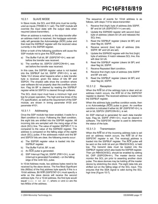  2004 Microchip Technology Inc. DS39598E-page 77
PIC16F818/819
10.3.1 SLAVE MODE
In Slave mode, the SCL and SDA pins must be config-
ured as inputs (TRISB<4,1> set). The SSP module will
override the input state with the output data when
required (slave-transmitter).
When an address is matched, or the data transfer after
an address match is received, the hardware automati-
cally will generate the Acknowledge (ACK) pulse and
then load the SSPBUF register with the received value
currently in the SSPSR register.
Either or both of the following conditions will cause the
SSP module not to give this ACK pulse:
a) The Buffer Full bit, BF (SSPSTAT<0>), was set
before the transfer was received.
b) The overflow bit, SSPOV (SSPCON<6>), was
set before the transfer was received.
In this case, the SSPSR register value is not loaded
into the SSPBUF but bit, SSPIF (PIR1<3>), is set.
Table 10-2 shows what happens when a data transfer
byte is received, given the status of bits BF and
SSPOV. The shaded cells show the condition where
user software did not properly clear the overflow condi-
tion. Flag bit BF is cleared by reading the SSPBUF
register while bit SSPOV is cleared through software.
The SCL clock input must have a minimum high and
low for proper operation. The high and low times of the
I2
C specification, as well as the requirement of the SSP
module, are shown in timing parameter #100 and
parameter #101.
10.3.1.1 Addressing
Once the SSP module has been enabled, it waits for a
Start condition to occur. Following the Start condition,
the eight bits are shifted into the SSPSR register. All
incoming bits are sampled with the rising edge of the
clock (SCL) line. The value of register SSPSR<7:1> is
compared to the value of the SSPADD register. The
address is compared on the falling edge of the eighth
clock (SCL) pulse. If the addresses match and the BF
and SSPOV bits are clear, the following events occur:
a) The SSPSR register value is loaded into the
SSPBUF register.
b) The Buffer Full bit, BF, is set.
c) An ACK pulse is generated.
d) SSP Interrupt Flag bit, SSPIF (PIR1<3>), is set
(interrupt is generated if enabled) – on the falling
edge of the ninth SCL pulse.
In 10-bit Address mode, two address bytes need to be
received by the slave device. The five Most Significant
bits (MSbs) of the first address byte specify if this is a
10-bit address. Bit R/W (SSPSTAT<2>) must specify a
write so the slave device will receive the second
address byte. For a 10-bit address, the first byte would
equal ‘1111 0 A9 A8 0’, where A9 and A8 are the
two MSbs of the address.
The sequence of events for 10-bit address is as
follows, with steps 7-9 for slave-transmitter:
1. Receive first (high) byte of address (bits SSPIF,
BF and bit UA (SSPSTAT<1>) are set).
2. Update the SSPADD register with second (low)
byte of address (clears bit UA and releases the
SCL line).
3. Read the SSPBUF register (clears bit BF) and
clear flag bit, SSPIF.
4. Receive second (low) byte of address (bits
SSPIF, BF and UA are set).
5. Update the SSPADD register with the first (high)
byte of address; if match releases SCL line, this
will clear bit UA.
6. Read the SSPBUF register (clears bit BF) and
clear flag bit, SSPIF.
7. Receive Repeated Start condition.
8. Receive first (high) byte of address (bits SSPIF
and BF are set).
9. Read the SSPBUF register (clears bit BF) and
clear flag bit, SSPIF.
10.3.1.2 Reception
When the R/W bit of the address byte is clear and an
address match occurs, the R/W bit of the SSPSTAT
register is cleared. The received address is loaded into
the SSPBUF register.
When the address byte overflow condition exists, then
a no Acknowledge (ACK) pulse is given. An overflow
condition is indicated if either bit, BF (SSPSTAT<0>), is
set or bit, SSPOV (SSPCON<6>), is set.
An SSP interrupt is generated for each data transfer
byte. Flag bit, SSPIF (PIR1<3>), must be cleared in
software. The SSPSTAT register is used to determine
the status of the byte.
10.3.1.3 Transmission
When the R/W bit of the incoming address byte is set
and an address match occurs, the R/W bit of the
SSPSTAT register is set. The received address is
loaded into the SSPBUF register. The ACK pulse will
be sent on the ninth bit and pin RB4/SCK/SCL is held
low. The transmit data must be loaded into the
SSPBUF register which also loads the SSPSR register.
Then pin RB4/SCK/SCL should be enabled by setting
bit, CKP (SSPCON<4>). The master device must
monitor the SCL pin prior to asserting another clock
pulse. The slave devices may be holding off the master
device by stretching the clock. The eight data bits are
shifted out on the falling edge of the SCL input. This
ensures that the SDA signal is valid during the SCL
high time (Figure 10-7).
 