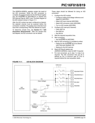  2003 Microchip Technology Inc. DS39598D-page 83
PIC16F818/819
The ADRESH:ADRESL registers contain the result of
the A/D conversion. When the A/D conversion is
complete, the result is loaded into the A/D Result register
pair, the GO/DONE bit (ADCON0<2>) is cleared and
A/D Interrupt Flag bit, ADIF, is set. The block diagram of
the A/D module is shown in Figure 11-1.
After the A/D module has been configured as desired,
the selected channel must be acquired before the
conversion is started. The analog input channels must
have their corresponding TRIS bits selected as inputs.
To determine sample time, see Section 11.1 “A/D
Acquisition Requirements”. After this sample time
has elapsed, the A/D conversion can be started.
These steps should be followed for doing an A/D
conversion:
1. Configure the A/D module:
• Configure analog pins/voltage reference and
digital I/O (ADCON1)
• Select A/D input channel (ADCON0)
• Select A/D conversion clock (ADCON0)
• Turn on A/D module (ADCON0)
2. Configure A/D interrupt (if desired):
• Clear ADIF bit
• Set ADIE bit
• Set GIE bit
3. Wait the required acquisition time.
4. Start conversion:
• Set GO/DONE bit (ADCON0)
5. Wait for A/D conversion to complete by either:
• Polling for the GO/DONE bit to be cleared
(with interrupts disabled); OR
• Waiting for the A/D interrupt
6. Read A/D Result register pair
(ADRESH:ADRESL), clear bit ADIF if required.
7. For next conversion, go to step 1 or step 2 as
required. The A/D conversion time per bit is
defined as TAD. A minimum wait of 2 TAD is
required before the next acquisition starts.
FIGURE 11-1: A/D BLOCK DIAGRAM
(Input Voltage)
VIN
VREF+
(Reference
Voltage)
AVDD
PCFG<3:0>
CHS<3:0>
RA3/AN3/VREF+
RA2/AN2/VREF-
RA1/AN1
RA0/AN0
011
010
001
000
A/D
Converter
VREF-
(Reference
Voltage)
AVSS
PCFG<3:0>
RA4/AN4/T0CKI
100
 