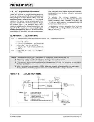 PIC16F818/819
DS39598D-page 84  2003 Microchip Technology Inc.
11.1 A/D Acquisition Requirements
For the A/D converter to meet its specified accuracy,
the charge holding capacitor (CHOLD) must be allowed
to fully charge to the input channel voltage level. The
analog input model is shown in Figure 11-2. The source
impedance (RS) and the internal sampling switch (RSS)
impedance directly affect the time required to charge
the capacitor CHOLD. The sampling switch (RSS)
impedance varies over the device voltage (VDD), see
Figure 11-2. The maximum recommended imped-
ance for analog sources is 2.5 kΩ. As the impedance
is decreased, the acquisition time may be decreased.
After the analog input channel is selected (changed),
this acquisition must be done before the conversion
can be started.
To calculate the minimum acquisition time,
Equation 11-1 may be used. This equation assumes
that 1/2 LSb error is used (1024 steps for the A/D). The
1/2 LSb error is the maximum error allowed for the A/D
to meet its specified resolution.
To calculate the minimum acquisition time, TACQ, see
the “PICmicro®
Mid-Range MCU Family Reference
Manual” (DS33023).
EQUATION 11-1: ACQUISITION TIME
FIGURE 11-2: ANALOG INPUT MODEL
TACQ
TC
TACQ
=
=
=
=
=
=
=
=
Amplifier Settling Time + Hold Capacitor Charging Time + Temperature Coefficient
TAMP + TC + TCOFF
2 µs + TC + [(Temperature – 25°C)(0.05 µs/°C)]
CHOLD (RIC + RSS + RS) In(1/2047)
-120 pF (1 kΩ + 7 kΩ + 10 kΩ) In(0.0004885)
16.47 µs
2 µs + 16.47 µs + [(50°C – 25°C)(0.05 µs/°C)
19.72 µs
Note 1: The reference voltage (VREF) has no effect on the equation since it cancels itself out.
2: The charge holding capacitor (CHOLD) is not discharged after each conversion.
3: The maximum recommended impedance for analog sources is 10 kΩ. This is required to meet the pin
leakage specification.
4: After a conversion has completed, a 2.0 TAD delay must complete before acquisition can begin again.
During this time, the holding capacitor is not connected to the selected A/D input channel.
CPIN
VA
RS ANx
5 pF
VDD
VT = 0.6V
VT = 0.6V
ILEAKAGE
RIC ≤ 1K
Sampling
Switch
SS RSS
CHOLD
= DAC Capacitance
VSS
6V
Sampling Switch
5V
4V
3V
2V
5 6 7 8 9 10 11
(kΩ)
VDD
= 120 pF
± 500 nA
Legend: CPIN
VT
ILEAKAGE
RIC
SS
CHOLD
= input capacitance
= threshold voltage
= leakage current at the pin due to
= interconnect resistance
= sampling switch
= sample/hold capacitance (from DAC)
various junctions
 
