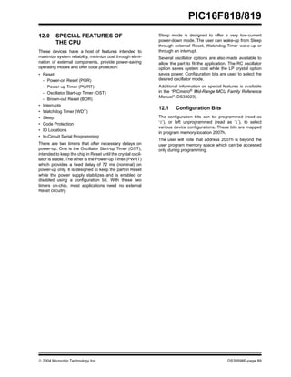  2004 Microchip Technology Inc. DS39598E-page 89
PIC16F818/819
12.0 SPECIAL FEATURES OF
THE CPU
These devices have a host of features intended to
maximize system reliability, minimize cost through elimi-
nation of external components, provide power-saving
operating modes and offer code protection:
• Reset
- Power-on Reset (POR)
- Power-up Timer (PWRT)
- Oscillator Start-up Timer (OST)
- Brown-out Reset (BOR)
• Interrupts
• Watchdog Timer (WDT)
• Sleep
• Code Protection
• ID Locations
• In-Circuit Serial Programming
There are two timers that offer necessary delays on
power-up. One is the Oscillator Start-up Timer (OST),
intended to keep the chip in Reset until the crystal oscil-
lator is stable. The other is the Power-up Timer (PWRT)
which provides a fixed delay of 72 ms (nominal) on
power-up only. It is designed to keep the part in Reset
while the power supply stabilizes and is enabled or
disabled using a configuration bit. With these two
timers on-chip, most applications need no external
Reset circuitry.
Sleep mode is designed to offer a very low-current
power-down mode. The user can wake-up from Sleep
through external Reset, Watchdog Timer wake-up or
through an interrupt.
Several oscillator options are also made available to
allow the part to fit the application. The RC oscillator
option saves system cost while the LP crystal option
saves power. Configuration bits are used to select the
desired oscillator mode.
Additional information on special features is available
in the “PICmicro® Mid-Range MCU Family Reference
Manual” (DS33023).
12.1 Configuration Bits
The configuration bits can be programmed (read as
‘0’), or left unprogrammed (read as ‘1’), to select
various device configurations. These bits are mapped
in program memory location 2007h.
The user will note that address 2007h is beyond the
user program memory space which can be accessed
only during programming.
 