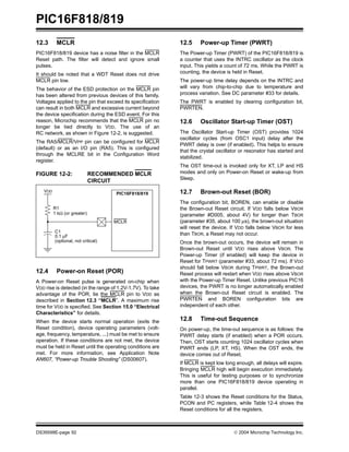 PIC16F818/819
DS39598E-page 92  2004 Microchip Technology Inc.
12.3 MCLR
PIC16F818/819 device has a noise filter in the MCLR
Reset path. The filter will detect and ignore small
pulses.
It should be noted that a WDT Reset does not drive
MCLR pin low.
The behavior of the ESD protection on the MCLR pin
has been altered from previous devices of this family.
Voltages applied to the pin that exceed its specification
can result in both MCLR and excessive current beyond
the device specification during the ESD event. For this
reason, Microchip recommends that the MCLR pin no
longer be tied directly to VDD. The use of an
RC network, as shown in Figure 12-2, is suggested.
The RA5/MCLR/VPP pin can be configured for MCLR
(default) or as an I/O pin (RA5). This is configured
through the MCLRE bit in the Configuration Word
register.
FIGURE 12-2: RECOMMENDED MCLR
CIRCUIT
12.4 Power-on Reset (POR)
A Power-on Reset pulse is generated on-chip when
VDD rise is detected (in the range of 1.2V-1.7V). To take
advantage of the POR, tie the MCLR pin to VDD as
described in Section 12.3 “MCLR”. A maximum rise
time for VDD is specified. See Section 15.0 “Electrical
Characteristics” for details.
When the device starts normal operation (exits the
Reset condition), device operating parameters (volt-
age, frequency, temperature, ...) must be met to ensure
operation. If these conditions are not met, the device
must be held in Reset until the operating conditions are
met. For more information, see Application Note
AN607, “Power-up Trouble Shooting” (DS00607).
12.5 Power-up Timer (PWRT)
The Power-up Timer (PWRT) of the PIC16F818/819 is
a counter that uses the INTRC oscillator as the clock
input. This yields a count of 72 ms. While the PWRT is
counting, the device is held in Reset.
The power-up time delay depends on the INTRC and
will vary from chip-to-chip due to temperature and
process variation. See DC parameter #33 for details.
The PWRT is enabled by clearing configuration bit,
PWRTEN.
12.6 Oscillator Start-up Timer (OST)
The Oscillator Start-up Timer (OST) provides 1024
oscillator cycles (from OSC1 input) delay after the
PWRT delay is over (if enabled). This helps to ensure
that the crystal oscillator or resonator has started and
stabilized.
The OST time-out is invoked only for XT, LP and HS
modes and only on Power-on Reset or wake-up from
Sleep.
12.7 Brown-out Reset (BOR)
The configuration bit, BOREN, can enable or disable
the Brown-out Reset circuit. If VDD falls below VBOR
(parameter #D005, about 4V) for longer than TBOR
(parameter #35, about 100 µs), the brown-out situation
will reset the device. If VDD falls below VBOR for less
than TBOR, a Reset may not occur.
Once the brown-out occurs, the device will remain in
Brown-out Reset until VDD rises above VBOR. The
Power-up Timer (if enabled) will keep the device in
Reset for TPWRT (parameter #33, about 72 ms). If VDD
should fall below VBOR during TPWRT, the Brown-out
Reset process will restart when VDD rises above VBOR
with the Power-up Timer Reset. Unlike previous PIC16
devices, the PWRT is no longer automatically enabled
when the Brown-out Reset circuit is enabled. The
PWRTEN and BOREN configuration bits are
independent of each other.
12.8 Time-out Sequence
On power-up, the time-out sequence is as follows: the
PWRT delay starts (if enabled) when a POR occurs.
Then, OST starts counting 1024 oscillator cycles when
PWRT ends (LP, XT, HS). When the OST ends, the
device comes out of Reset.
If MCLR is kept low long enough, all delays will expire.
Bringing MCLR high will begin execution immediately.
This is useful for testing purposes or to synchronize
more than one PIC16F818/819 device operating in
parallel.
Table 12-3 shows the Reset conditions for the Status,
PCON and PC registers, while Table 12-4 shows the
Reset conditions for all the registers.
C1
0.1 µF
R1
1 kΩ (or greater)
(optional, not critical)
VDD
MCLR
PIC16F818/819
 