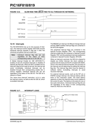 PIC16F818/819
DS39598E-page 96  2004 Microchip Technology Inc.
FIGURE 12-6: SLOW RISE TIME (MCLR TIED TO VDD THROUGH RC NETWORK)
12.10 Interrupts
The PIC16F818/819 has up to nine sources of inter-
rupt. The Interrupt Control register (INTCON) records
individual interrupt requests in flag bits. It also has
individual and global interrupt enable bits.
A Global Interrupt Enable bit, GIE (INTCON<7>),
enables (if set) all unmasked interrupts or disables (if
cleared) all interrupts. When bit GIE is enabled and an
interrupt’s flag bit and mask bit are set, the interrupt will
vector immediately. Individual interrupts can be
disabled through their corresponding enable bits in
various registers. Individual interrupt bits are set
regardless of the status of the GIE bit. The GIE bit is
cleared on Reset.
The “return from interrupt” instruction, RETFIE, exits
the interrupt routine, as well as sets the GIE bit, which
re-enables interrupts.
The RB0/INT pin interrupt, the RB port change interrupt
and the TMR0 overflow interrupt flags are contained in
the INTCON register.
The peripheral interrupt flags are contained in the
Special Function Register, PIR1. The corresponding
interrupt enable bits are contained in Special Function
Register, PIE1 and the peripheral interrupt enable bit is
contained in Special Function Register, INTCON.
When an interrupt is serviced, the GIE bit is cleared to
disable any further interrupt, the return address is
pushed onto the stack and the PC is loaded with 0004h.
Once in the Interrupt Service Routine, the source(s) of
the interrupt can be determined by polling the interrupt
flag bits. The interrupt flag bit(s) must be cleared in
software before re-enabling interrupts to avoid
recursive interrupts.
For external interrupt events, such as the INT pin or
PORTB change interrupt, the interrupt latency will be
three or four instruction cycles. The exact latency
depends on when the interrupt event occurs relative to
the current Q cycle. The latency is the same for one or
two-cycle instructions. Individual interrupt flag bits are
set regardless of the status of their corresponding
mask bit, PEIE bit or the GIE bit.
FIGURE 12-7: INTERRUPT LOGIC
VDD
MCLR
Internal POR
PWRT Time-out
OST Time-out
Internal Reset
0V 1V
5V
TPWRT
TOST
Note: Individual interrupt flag bits are set
regardless of the status of their
corresponding mask bit or the GIE bit.
ADIF
ADIE
SSPIF
SSPIE
CCP1IF
CCP1IE
TMR2IF
TMR2IE
TMR1IF
TMR1IE
TMR0IF
TMR0IE
INTF
INTE
RBIF
RBIE
GIE
PEIE
Wake-up (if in Sleep mode)
Interrupt to CPU
EEIF
EEIE
 