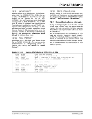  2004 Microchip Technology Inc. DS39598E-page 97
PIC16F818/819
12.10.1 INT INTERRUPT
External interrupt on the RB0/INT pin is edge triggered,
either rising if bit INTEDG (OPTION_REG<6>) is set,
or falling if the INTEDG bit is clear. When a valid edge
appears on the RB0/INT pin, flag bit, INTF
(INTCON<1>), is set. This interrupt can be disabled by
clearing enable bit, INTE (INTCON<4>). Flag bit INTF
must be cleared in software in the Interrupt Service
Routine before re-enabling this interrupt. The INT inter-
rupt can wake-up the processor from Sleep if bit INTE
was set prior to going into Sleep. The status of Global
Interrupt Enable bit, GIE, decides whether or not the
processor branches to the interrupt vector following
wake-up. See Section 12.13 “Power-Down Mode
(Sleep)” for details on Sleep mode.
12.10.2 TMR0 INTERRUPT
An overflow (FFh → 00h) in the TMR0 register will set
flag bit, TMR0IF (INTCON<2>). The interrupt can be
enabled/disabled by setting/clearing enable bit,
TMR0IE (INTCON<5>) (see Section 6.0 “Timer0
Module”).
12.10.3 PORTB INTCON CHANGE
An input change on PORTB<7:4> sets flag bit, RBIF
(INTCON<0>). The interrupt can be enabled/disabled
by setting/clearing enable bit, RBIE (INTCON<3>). See
Section 3.2 “EECON1 and EECON2 Registers”.
12.11 Context Saving During Interrupts
During an interrupt, only the return PC value is saved
on the stack. Typically, users may wish to save key
registers during an interrupt (i.e., W, Status registers).
This will have to be implemented in software as shown
in Example 12-1.
For PIC16F818 devices, the upper 64 bytes of each
bank are common. Temporary holding registers,
W_TEMP and STATUS_TEMP, should be placed here.
These 64 locations do not require banking and
therefore, make it easier for context save and restore.
For PIC16F819 devices, the upper 16 bytes of each
bank are common.
EXAMPLE 12-1: SAVING STATUS AND W REGISTERS IN RAM
MOVWF W_TEMP ;Copy W to TEMP register
SWAPF STATUS, W ;Swap status to be saved into W
CLRF STATUS ;bank 0, regardless of current bank, Clears IRP,RP1,RP0
MOVWF STATUS_TEMP ;Save status to bank zero STATUS_TEMP register
:
:(ISR) ;Insert user code here
:
SWAPF STATUS_TEMP, W ;Swap STATUS_TEMP register into W
;(sets bank to original state)
MOVWF STATUS ;Move W into STATUS register
SWAPF W_TEMP, F ;Swap W_TEMP
SWAPF W_TEMP, W ;Swap W_TEMP into W
 