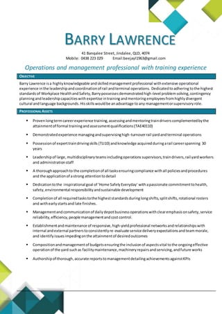 BARRY LAWRENCE
41 Banqalee Street, Jindalee, QLD, 4074
Mobile: 0438 223 029 Email:beejayl1963@gmail.com
Operations and management professional with training experience
OBJECTIVE
Barry Lawrence isa highlyknowledgeable andskilledmanagementprofessional withextensive operational
experience inthe leadershipandcoordinationof rail andterminal operations. Dedicatedtoadhering tothe highest
standardsof Workplace HealthandSafety,Barrypossessesdemonstratedhigh-level problemsolving,contingency
planningandleadershipcapacitieswithexpertise intraining andmentoringemployeesfromhighlydivergent
cultural and language backgrounds.Hisskillswouldbe anadvantage to any managementorsupervisory role.
PROFESSIONAL ASSETS
 Provenlongtermcareerexperience training,assessingandmentoringtraindriverscomplementedbythe
attainmentof formal trainingandassessmentqualifications(TAE40110)
 Demonstratedexperience managingandsupervisinghigh-turnoverrail yard andterminal operations
 Possessionof experttraindrivingskills (TLI10) andknowledge acquiredduringarail careerspanning 30
years
 Leadershipof large, multidisciplinary teamsincludingoperations supervisors,traindrivers,rail yardworkers
and administrationstaff
 A thoroughapproachto the completionof all tasksensuringcompliance withall policiesandprocedures
and the applicationof astrong attentiontodetail
 Dedicationtothe inspirational goal of ‘Home SafelyEveryday’ withapassionate commitmenttohealth,
safety,environmental responsibilityandsustainable development
 Completionof all requiredtaskstothe higheststandardsduringlongshifts,splitshifts,rotational rosters
and withearlystartsand late finishes.
 Managementandcommunicationof dailydepotbusinessoperationswithclearemphasisonsafety,service
reliability,efficiency,people managementandcost control.
 Establishmentandmaintenance of responsive,high-yieldprofessional networksandrelationshipswith
internal andexternal partnerstoconsistentlyre-evaluate service deliveryexpectationsandteammorale,
and identifyissuesimpedingonthe attainmentof desiredoutcomes
 Compositionandmanagementof budgetsensuringthe inclusionof aspectsvital tothe ongoingeffective
operationof the yard suchas facilitymaintenance,machineryrepairsandservicing,andfuture works
 Authorshipof thorough,accurate reportstomanagementdetailingachievementsagainstKPIs
 