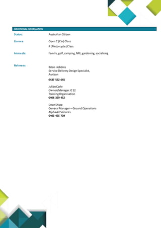 ADDITIONAL INFORMATION
Status: AustralianCitizen
Licence: OpenC (Car) Class
R (Motorcycle) Class
Interests: Family,golf,camping,NRL,gardening,socialising
Referees:
Brian Hobbins
Service DeliveryDesignSpecialist,
Aurizon
0437 552 645
JulianCarle
Owner/ManagerJC12
TrainingOrganisation
0408 359 452
DeanShipp
General Manager– Ground Operations
AlphaAirServices
0403 455 739
 
