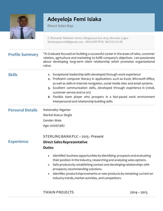 Profile Summary “A Graduate focused on building a successful career in the areas of sales, customer
relation, agriculture and marketing to fulfill company’s objectives. I am passionate
about developing long-term client relationship which promotes organizational
value.
Skills 1. Exceptional leadership skills developed through work experience
2. Proficient computer literacy in applications such as Excel, Microsoft Office,
as well as skills in internet navigation, social media sites and email systems.
3. Excellent communication skills, developed through experience in (retail,
customer service and so on)
4. Flexible team player who prospers in a fast-paced work environment
Interpersonal and relationship building skills
Personal Details
Experience
Nationality: Nigerian
Marital Status: Single
Gender: Male
Age: 20/06/1987
STERLING BANKPLC – 2015- Present
Direct Sales Representative
Duties
 Identified businessopportunities by identifying prospectsand evaluating
their position in the industry, researchingand analyzing sales options.
 Sells productsby establishingcontact and developingrelationships with
prospects; recommending solutions.
 Identifies productimprovements or new productsby remaining currenton
industry trends,market activities, and competitors.
TWAIN PROJECTS 2014 – 2015
Adeyeloja Femi Isiaka
Direct Sales Rep
2, Shotunde Makinde street, Odogunyan bus stop, Ikorodu, Lagos
Sleeknaijaworld@gmail.com – 08162907878, 08154116138
 