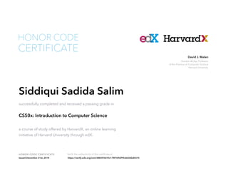 Gordon McKay Professor
of the Practice of Computer Science
Harvard University
David J. Malan
HONOR CODE CERTIFICATE Verify the authenticity of this certificate at
CERTIFICATE
HONOR CODE
Siddiqui Sadida Salim
successfully completed and received a passing grade in
CS50x: Introduction to Computer Science
a course of study offered by HarvardX, an online learning
initiative of Harvard University through edX.
Issued December 31st, 2014 https://verify.edx.org/cert/388393670c174f769ef94c6b26bd0375
 
