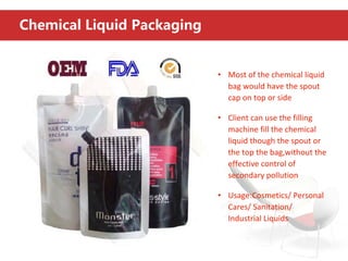 Chemical Liquid Packaging
• Most of the chemical liquid
bag would have the spout
cap on top or side
• Client can use the filling
machine fill the chemical
liquid though the spout or
the top the bag,without the
effective control of
secondary pollution
• Usage:Cosmetics/ Personal
Cares/ Sanitation/
Industrial Liquids
 