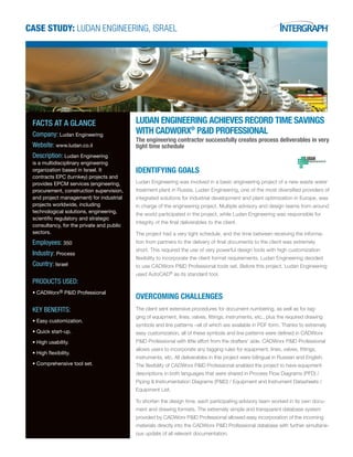 CASE STUDY: Ludan Engineering, Israel
Ludan Engineering achieves record time savings
with CADWorx®
P&ID Professional
The engineering contractor successfully creates process deliverables in very
tight time schedule
IDENTIFYING GOALS
Ludan Engineering was involved in a basic engineering project of a new waste water
treatment plant in Russia. Ludan Engineering, one of the most diversified providers of
integrated solutions for industrial development and plant optimization in Europe, was
in charge of the engineering project. Multiple advisory and design teams from around
the world participated in the project, while Ludan Engineering was responsible for
integrity of the final deliverables to the client.
The project had a very tight schedule, and the time between receiving the informa-
tion from partners to the delivery of final documents to the client was extremely
short. This required the use of very powerful design tools with high customization
flexibility to incorporate the client format requirements. Ludan Engineering decided
to use CADWorx P&ID Professional tools set. Before this project, Ludan Engineering
used AutoCAD®
as its standard tool.
OVERCOMING CHALLENGES
The client sent extensive procedures for document numbering, as well as for tag-
ging of equipment, lines, valves, fittings, instruments, etc., plus the required drawing
symbols and line patterns –all of which are available in PDF form. Thanks to extremely
easy customization, all of these symbols and line patterns were defined in CADWorx
P&ID Professional with little effort from the drafters’ side. CADWorx P&ID Professional
allows users to incorporate any tagging rules for equipment, lines, valves, fittings,
instruments, etc. All deliverables in this project were bilingual in Russian and English.
The flexibility of CADWorx P&ID Professional enabled the project to have equipment
descriptions in both languages that were shared in Process Flow Diagrams (PFD) /
Piping & Instrumentation Diagrams (P&ID) / Equipment and Instrument Datasheets /
Equipment List.
To shorten the design time, each participating advisory team worked in its own docu-
ment and drawing formats. The extremely simple and transparent database system
provided by CADWorx P&ID Professional allowed easy incorporation of the incoming
materials directly into the CADWorx P&ID Professional database with further simultane-
ous update of all relevant documentation.
FACTS AT A GLANCE
Company: Ludan Engineering
Website: www.ludan.co.il
Description: Ludan Engineering
is a multidisciplinary engineering
organization based in Israel. It
contracts EPC (turnkey) projects and
provides EPCM services (engineering,
procurement, construction supervision,
and project management) for industrial
projects worldwide, including
technological solutions, engineering,
scientific regulatory and strategic
consultancy, for the private and public
sectors.
Employees: 350
Industry: Process
Country: Israel
PRODUCTS USED:
•	CADWorx® P&ID Professional
KEY BENEFITS:
•	Easy customization.
• Quick start-up.
• High usability.
• High flexibility.
• Comprehensive tool set.
 