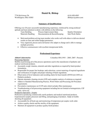 Daniel K. Bishop
7736 Kelvinway Dr. (614) 499-4985
Worthington, Ohio 43085 dbihop1@yahoo.com
Summary of Qualifications
Offering over 20 years successful manufacturing experience, reinforced by strong technical
aptitude and keen attention to detail, with abilities in the following:
Team Building Process Improvement Ideas Quality Orientation
Materials Handling Documentation & Record Keeping Safe Work Habits
• Motivated problem-solving team member who works well with others to delivers desired
results on time and within budget parameters.
• Very organized, precise and avid learner who adapts to change and is able to manage
multiple priorities.
• Effective communicator with excellent interpersonal skills.
Professional Experience
Abbott Laboratories Columbus OH (1993 – 2005, 2007 - Present)
Processing Operator
Skillful at performing all of the process operations used in the manufacture of pediatric and
medical nutritional products.
• Accurately weigh vitamins, minerals and other ingredients as required by batch product
formulation.
• Responsible for proper line hookups, tank selections, correct metering of required ingredients
and verification of weights and proper ticketing of batch ingredients.
• Observation of level indicators and recording charts for heat transfer (HTST) & (UHT) on
Pediatric products.
• Operate automatic cleaning circuits (CIP) and complete analysis of solutions as required.
• Adhere to Standard Manufacturing Practice, Work Orders and Processing Job Procedure
requirements.
• Preventative maintenance on 8 CIP units which includes filter maintenance.
• Troubleshooting of all processing equipment including but not limited to homogenizers, CIP
units, valves etc.
Production Specialist - Aseptic
Proficient at producing commercially sterile pediatric and medical nutritional products.
Experienced in aseptic processor and filling, and packaging of products. Adept at trouble
shooting all equipment.
• Accountable for all hook ups and monitoring of temperature per aseptic work order.
• Achieve quality checks and the sterility of the equipment.
• Maintain all equipment to produce quality finish product.
 