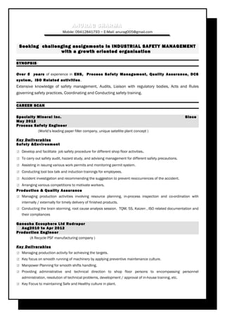 ANURAG SHARMAANURAG SHARMA
Mobile: 09412841793 ~ E-Mail: anurag005@gmail.com
Seeking challenging assignments in INDUSTRIAL SAFETY MANAGEMENTSeeking challenging assignments in INDUSTRIAL SAFETY MANAGEMENT
with a growth oriented organisationwith a growth oriented organisation
SYNOPSIS
Over 5 years of experience in EHS, Process Safety Management, Quality Assurance, DCS
system, ISO Related activities.
Extensive knowledge of safety management, Audits, Liaison with regulatory bodies, Acts and Rules
governing safety practices, Coordinating and Conducting safety training.
CAREER SCAN
Specialty Mineral Inc. Since
May 2012
Process Safety Engineer
(World’s leading paper filler company, unique satellite plant concept )
Key Deliverables
Safety &Environment
 Develop and facilitate job safety procedure for different shop floor activities.
 To carry out safety audit, hazard study, and advising management for different safety precautions.
 Assisting in issuing various work permits and monitoring permit system.
 Conducting tool box talk and induction trainings for employees.
 Accident investigation and recommending the suggestion to prevent reoccurrences of the accident.
 Arranging various competitions to motivate workers.
Production & Quality Assurance
 Managing production activities involving resource planning, in-process inspection and co-ordination with
internally / externally for timely delivery of finished products.
 Conducting the brain storming, root cause analysis session. TQM, 5S, Kaizen , ISO related documentation and
their compliances
Ganesha Ecosphere Ltd Rudrapur
Aug2010 to Apr 2012
Production Engineer
(A Recycle PSF manufacturing company )
Key Deliverables
 Managing production activity for achieving the targets.
 Key focus on smooth running of machinery by applying preventive maintenance culture.
 Manpower Planning for smooth shifts handling.
 Providing administrative and technical direction to shop floor persons to encompassing personnel
administration, resolution of technical problems, development / approval of in-house training, etc.
 Key Focus to maintaining Safe and Healthy culture in plant.
 