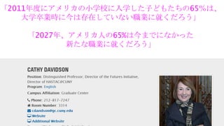 「2011年度にアメリカの小学校に入学した子どもたちの65％は、
大学卒業時に今は存在していない職業に就くだろう」
「2027年、アメリカ人の65%は今までになかった
新たな職業に就くだろう」
 