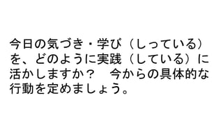 今日の気づき・学び（しっている）
を、どのように実践（している）に
活かしますか？ 今からの具体的な
行動を定めましょう。
 