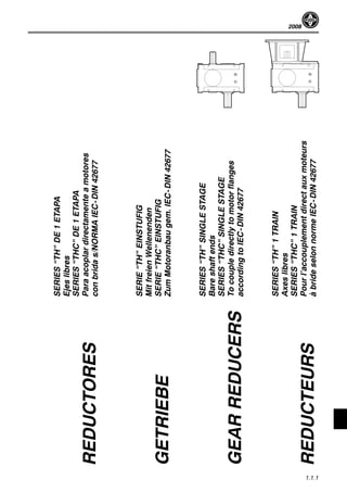 2008
1.1.1
SERIES“TH”DE1ETAPA
Ejeslibres
SERIES“THC”DE1ETAPA
Paraacoplardirectamenteamotores
conbridas/NORMAIEC-DIN42677
SERIE“TH”EINSTUFIG
MitfreienWellenenden
SERIE“THC”EINSTUFIG
ZumMotoranbaugem.IEC-DIN42677
SERIES“TH”SINGLESTAGE
Bareshaftends
SERIES“THC”SINGLESTAGE
Tocoupledirectlytomotorflanges
accordingtoIEC-DIN42677
SERIES“TH”1TRAIN
Axeslibres
SERIES“THC”1TRAIN
Pourl’accouplementdirectauxmoteurs
àbrideselonnormeIEC-DIN42677
REDUCTORES
GETRIEBE
GEARREDUCERS
REDUCTEURS
 