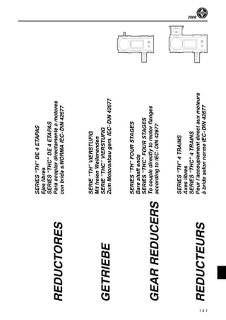 2008
1.4.1
SERIES“TH”DE4ETAPAS
Ejeslibres
SERIES“THC”DE4ETAPAS
Paraacoplardirectamenteamotores
conbridas/NORMAIEC-DIN42677
SERIE“TH”VIERSTUFIG
MitfreienWellenenden
SERIE“THC”VIERSTUFIG
ZumMotoranbaugem.IEC-DIN42677
SERIES“TH”FOURSTAGES
Bareshaftends
SERIES“THC”FOURSTAGES
Tocoupledirectlytomotorflanges
accordingtoIEC-DIN42677
SERIES“TH”4TRAINS
Axeslibres
SERIES“THC”4TRAINS
Pourl’accouplementdirectauxmoteurs
àbrideselonnormeIEC-DIN42677
REDUCTORES
GETRIEBE
GEARREDUCERS
REDUCTEURS
 