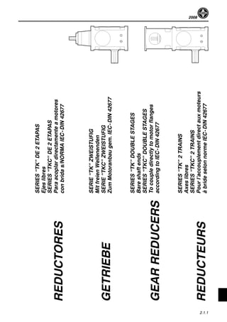 2008
2.1.1
SERIES“TK”DE2ETAPAS
Ejeslibres
SERIES“TKC”DE2ETAPAS
Paraacoplardirectamenteamotores
conbridas/NORMAIEC-DIN42677
SERIE“TK”ZWEISTUFIG
MitfreienWellenenden
SERIE“TKC”ZWEISTUFIG
ZumMotoranbaugem.IEC-DIN42677
SERIES“TK”DOUBLESTAGES
Bareshaftends
SERIES“TKC”DOUBLESTAGES
Tocoupledirectlytomotorflanges
accordingtoIEC-DIN42677
SERIES“TK”2TRAINS
Axeslibres
SERIES“TKC”2TRAINS
Pourl’accouplementdirectauxmoteurs
àbrideselonnormeIEC-DIN42677
REDUCTORES
GETRIEBE
GEARREDUCERS
REDUCTEURS
 