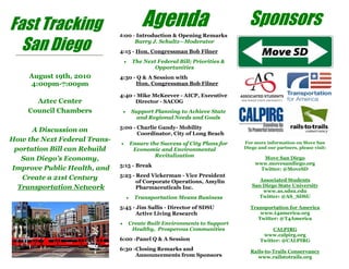 August 19th, 2010
4:00pm-7:00pm
Aztec Center
Council Chambers
A Discussion on
How the Next Federal Trans-
portation Bill can Rebuild
San Diego’s Economy,
Improve Public Health, and
Create a 21st Century
Transportation Network
Fast Tracking
San Diego
SponsorsAgenda4:00 - Introduction & Opening Remarks
Barry J. Schultz—Moderator
4:15 - Hon. Congressman Bob Filner
The Next Federal Bill; Priorities &
Opportunities
4:30 - Q & A Session with
Hon. Congressman Bob Filner
4:40 - Mike McKeever - AICP, Executive
Director - SACOG
Support Planning to Achieve State
and Regional Needs and Goals
5:00 - Charlie Gandy- Mobility
Coordinator, City of Long Beach
Ensure the Success of City Plans for
Economic and Environmental
Revitalization
5:15 - Break
5:25 - Reed Vickerman - Vice President
of Corporate Operations, Amylin
Pharmaceuticals Inc.
Transportation Means Business
5:45 - Jim Sallis - Director of SDSU
Active Living Research
Create Built Environments to Support
Healthy, Prosperous Communities
6:00 -Panel Q & A Session
6:30 -Closing Remarks and
Announcements from Sponsors
For more information on Move San
Diego and our partners, please visit:
Move San Diego
www.movesandiego.org
Twitter: @MoveSD
Associated Students
San Diego State University
www.as.sdsu.edu
Twitter: @AS_SDSU
Transportation for America
www.t4america.org
Twitter: @T4America
CALPIRG
www.calpirg.org
Twitter: @CALPIRG
Rails-to-Trails Conservancy
www.railstotrails.org
 