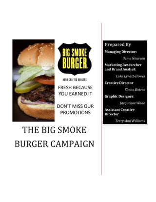 THE BIG SMOKE
BURGER CAMPAIGN
Prepared By
Managing Director:
Uzma Noureen
Marketing Researcher
and Brand Analyst:
Luke Lynett-Howes
Creative Director
Simon Botros
Graphic Designer:
Jacqueline Wade
Assistant Creative
Director
Terry-Ann Williams
 
