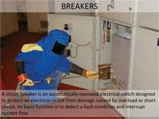 BREAKERS
A circuit breaker is an automatically operated electrical switch designed
to protect an electrical circuit from damage caused by overload or short
circuit. Its basic function is to detect a fault condition and interrupt
current flow.
 