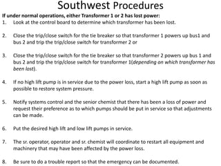 Southwest Procedures
If under normal operations, either Transformer 1 or 2 has lost power:
1. Look at the control board to determine which transformer has been lost.
2. Close the trip/close switch for the tie breaker so that transformer 1 powers up bus1 and
bus 2 and trip the trip/close switch for transformer 2 or
3. Close the trip/close switch for the tie breaker so that transformer 2 powers up bus 1 and
bus 2 and trip the trip/close switch for transformer 1(depending on which transformer has
been lost).
4. If no high lift pump is in service due to the power loss, start a high lift pump as soon as
possible to restore system pressure.
5. Notify systems control and the senior chemist that there has been a loss of power and
request their preference as to which pumps should be put in service so that adjustments
can be made.
6. Put the desired high lift and low lift pumps in service.
7. The sr. operator, operator and sr. chemist will coordinate to restart all equipment and
machinery that may have been affected by the power loss.
8. Be sure to do a trouble report so that the emergency can be documented.
 