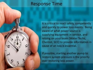 Response Time
It is critical to react safely, competently
and quickly to power loss events. Being
aware of what power source is
supplying equipment in service, and
relying on your team (Water Techs,
Chemist, SCC) to provide information in
cause of an loss is essential.
If possible, starting another pump to
restore system pressure is the priority
over restoring loss power.
 