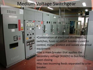 Medium Voltage Switchgear
•Combination of electrical disconnect
switches, fuses or circuit breakers used to
control, meter, protect and isolate electrical
equipment
•Has a main breaker that applies the
secondary voltage (4160V) to bus lines
upon closing
•Has two incoming feeds separated by a tie-
breaker.
 