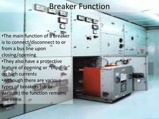 Breaker Function
•The main function of a breaker
is to connect/disconnect to or
from a bus line upon
closing/opening.
•They also have a protective
feature of opening or “tripping”
on high currents
•Although there are various
types of breakers (air or
vacuum) the function remains
the same.
 