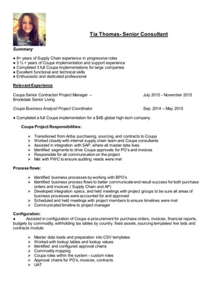 Tia Thomas- Senior Consultant
Summary
● 8+ years of Supply Chain experience in progressive roles
● 3 ½ + years of Coupa implementation and support experience
● Completed 3 full Coupa implementations for large companies
● Excellent functional and technical skills
● Enthusiastic and dedicated professional
Relevant Experience
Coupa Senior Contractor/ Project Manager – July 2015 - November 2015
Brookdale Senior Living
Coupa Business Analyst/ Project Coordinator Sep. 2014 – May 2015
● Completed a full Coupa implementation for a $4B global high-tech company.
Coupa Project Responsibilities:
 Transitioned from Ariba purchasing, sourcing, and contracts to Coupa
 Worked closely with internal supply chain team and Coupa consultants
 Assisted in integration with SAP, where all master data lives
 Identified segments to drive Coupa approvals for PO’s and invoices
 Responsible for all communication on the project
 Met with PWC to ensure auditing needs were met
Process flows:
 Identified business processes by working with BPO’s
 Identified business process flows to better communicate end result success for both purchase
orders and invoices ( Supply Chain and AP)
 Developed integration specs, and held meetings with project groups to be sure all areas of
business processes were accounted for and approved
 Scheduled and held meetings with project members to ensure timelines were met
 Communicated timeline to project manager
Configuration:
● Assisted in configuration of Coupa e-procurement for purchase orders, invoices, financial reports,
budgets by commodity, withholding tax tables by country, fixed assets, sourcing templates/ live bids and
contracts module.
 Master data loads and preparation into CSV templates
 Worked with lookup tables and lookup values
 Identified and configured approval chains
 Commodity mapping
 Coupa roles within the system - custom roles
 Approval chains for PO’s, invoices, contracts
 UAT
 