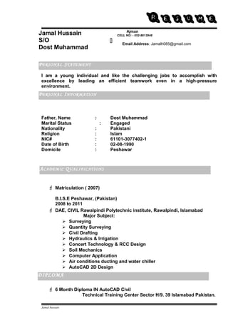 RESUME 
Jamal Hussain 
S/O 
Dost Muhammad 
I am a young individual and like the challenging jobs to accomplish with 
excellence by leading an efficient teamwork even in a high-pressure 
environment. 
Father, Name : Dost Muhammad 
Marital Status : Engaged 
Nationality : Pakistani 
Religion : Islam 
NIC# : 61101-3077402-1 
Date of Birth : 02-08-1990 
Domicile : Peshawar 
 Matriculation ( 2007) 
B.I.S.E Peshawar, (Pakistan) 
2008 to 2011 
 DAE, CIVIL Rawalpindi Polytechnic institute, Rawalpindi, Islamabad 
Major Subject: 
 Surveying 
 Quantity Surveying 
 Civil Drafting 
 Hydraulics & Irrigation 
 Concert Technology & RCC Design 
 Soil Mechanics 
 Computer Application 
 Air conditions ducting and water chiller 
 AutoCAD 2D Design 
ACADEMIC QUALIFICATIONS 
 6 Month Diploma IN AutoCAD Civil 
Technical Training Center Sector H/9. 39 Islamabad Pakistan. 
Jamal hussain 
Ajman 
CELL NO: - 052-8613948 
Email Address: Jamalh085@gmail.com 
PERSONAL STATEMENT 
PERSONAL INFORMATION 
ACADEMIC QUALIFICATIONS 
 
DIPLOMA 
 