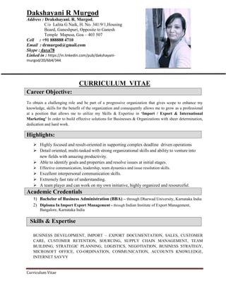 Curriculum Vitae
Dakshayani R Murgod
Address : Drakshayani. R. Murgod,
C/o Lalita G Naik, H. No. 341/9/1,Housing
Board, Ganeshpuri, Opposite to Ganesh
Temple Mapusa, Goa – 403 507
Cell : +91 888888 4710
Email : drmurgod@gmail.com
Skype : daxa78
Linked in : https://in.linkedin.com/pub/dakshayani-
murgod/20/6b4/344
CURRICULUM VITAE
Career Objective:
To obtain a challenging role and be part of a progressive organization that gives scope to enhance my
knowledge, skills for the benefit of the organization and consequently allows me to grow as a professional
at a position that allows me to utilize my Skills & Expertise in ‘Import / Export & International
Marketing’ In order to build effective solutions for Businesses & Organizations with sheer determination,
dedication and hard work.
Highlights:
 Highly focused and result-oriented in supporting complex deadline driven operations
 Detail oriented, multi-tasked with strong organizational skills and ability to venture into
new fields with amazing productivity.
 Able to identify goals and properties and resolve issues at initial stages.
 Effective communication, leadership, team dynamics and issue resolution skills.
 Excellent interpersonal communication skills.
 Extremely fast rate of understanding.
 A team player and can work on my own initiative, highly organized and resourceful.
1) Bachelor of Business Administration (BBA) – through Dharwad University, Karnataka India
2) Diploma In Import Export Management - through Indian Institute of Export Management,
Bangalore, Karnataka India
Skills & Expertise
BUSINESS DEVELOPMENT, IMPORT – EXPORT DOCUMENTATION, SALES, CUSTOMER
CARE, CUSTOMER RETENTION, SOURCING, SUPPLY CHAIN MANAGEMENT, TEAM
BUILDING, STRATEGIC PLANNING, LOGISTICS, NEGOTIATION, BUSINESS STRATEGY,
MICROSOFT OFFICE, CO-ORDINATION, COMMUNICATION, ACCOUNTS KNOWLEDGE,
INTERNET SAVVY
Academic Credentials
 