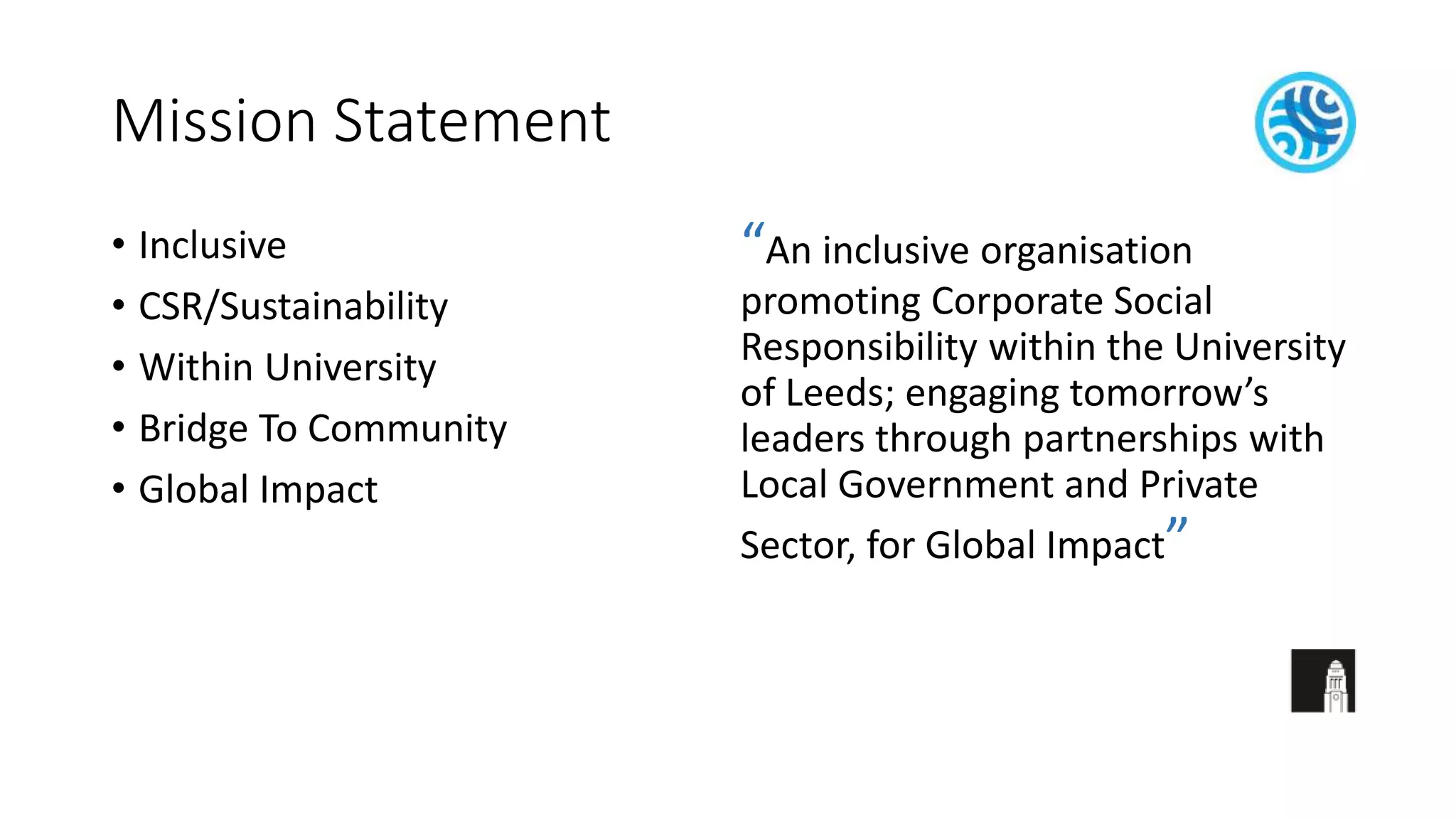 Mission Statement
• Inclusive
• CSR/Sustainability
• Within University
• Bridge To Community
• Global Impact
“An inclusive organisation
promoting Corporate Social
Responsibility within the University
of Leeds; engaging tomorrow’s
leaders through partnerships with
Local Government and Private
Sector, for Global Impact”
 