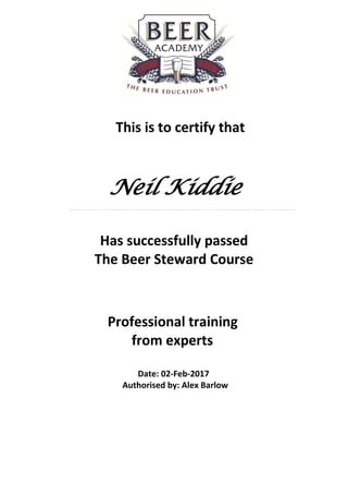 This is to certify that
Neil Kiddie
.............................................................................................
Has successfully passed
The Beer Steward Course
Professional training
from experts
Date: 02-Feb-2017
Authorised by: Alex Barlow
 