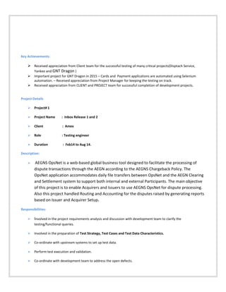 Key Achievements:
 Received appreciation from Client team for the successful testing of many critical projects(Disptach Service,
Yankee and GNT Dragon )
 Important project for GNT Dragon in 2015 – Cards and Payment applications are automated using Selenium
automation. – Received appreciation from Project Manager for keeping the testing on track.
 Received appreciation from CLIENT and PROJECT team for successful completion of development projects.
Project Details
 Project# 1
 Project Name : Inbox Release 1 and 2
 Client : Amex
 Role : Testing engineer
 Duration : Feb14 to Aug 14.
Description:
 AEGNS OpsNet is a web-based global business tool designed to facilitate the processing of
dispute transactions through the AEGN according to the AEGNS Chargeback Policy. The
OpsNet application accommodates daily file transfers between OpsNet and the AEGN Clearing
and Settlement system to support both internal and external Participants. The main objective
of this project is to enable Acquirers and Issuers to use AEGNS OpsNet for dispute processing.
Also this project handled Routing and Accounting for the disputes raised by generating reports
based on Issuer and Acquirer Setup.
Responsibilities:
 Involved in the project requirements analysis and discussion with development team to clarify the
testing/functional queries.
 Involved in the preparation of Test Strategy, Test Cases and Test Data Characteristics.
 Co-ordinate with upstream systems to set up test data.
 Perform test execution and validation.
 Co-ordinate with development team to address the open defects.
 