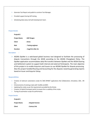  Generate Test Report and publish to onshore Test Manager.
 Provided support during UAT testing.
 Scheduling daily status Call with development team.
Project Details
Project# 2
Project Name : GNT Dragon
Client : Amex
Role : Testing engineer
Duration : Aug/14 to Mar 16.
Description :
 AEGNS OpsNet is a web-based global business tool designed to facilitate the processing of
dispute transactions through the AEGN according to the AEGNS Chargeback Policy. The
OpsNet application accommodates daily file transfers between OpsNet and the AEGN Clearing
and Settlement system to support both internal and external Participants. The main objective
of this project is to enable Acquirers and Issuers to use AEGNS OpsNet for dispute processing.
Also this project handled Routing and Accounting for the disputes raised by generating reports
based on Issuer and Acquirer Setup.
Responsibilities:
 Creation of selenium automation scripts for GNS OPSNET applications like Collaboration, Simulation, OSA , HR
etc.,
 Enhancements of existing scripts with TestNG and BDD .
 Updating the scripts as per the requirements provided by the Onsite.
 Creation of Hybrid framework which increases the re usability of the scripts.
 Tuning of automation scripts for performance.
Project Details
Project# 3
Project Name : Dispatch Service
Client : Century link
 