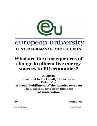 CENTER FOR MANAGEMENT STUDIES
What are the consequences of
change to alternative energy
sources in EU economies?
A Thesis
Presented to the Faculty of European
University
In Partial Fulfillment of The Requirements for
The Degree: Bachelor in Business
Administration
By: Promoter:
Avetik	
  Afrikyan	
   John	
  Wethrell	
  
 