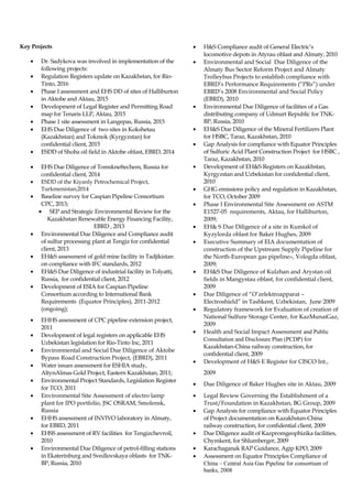 Key Projects
• Dr. Sadykova was involved in implementation of the
following projects:
• Regulation Registers update on Kazakhstan, for Rio-
Tinto, 2016
• Phase I assessment and EHS DD of sites of Halliburton
in Aktobe and Aktau, 2015
• Development of Legal Register and Permitting Road
map for Tenaris LLP, Aktau, 2015
• Phase 1 site assessment in Langepas, Russia, 2015
• EHS Due Diligence of two sites in Kokshetau
(Kazakhstan) and Tokmok (Kyrgyzstan) for
confidential client, 2015
• ESDD of Shoba oil field in Aktobe oblast, EBRD, 2014
• EHS Due Diligence of Tomskneftechem, Russia for
confidential client, 2014
• ESDD of the Kiyanly Petrochemical Project,
Turkmenistan;2014
• Baseline survey for Caspian Pipeline Consortium
CPC, 2013;
• SEP and Strategic Environmental Review for the
Kazakhstan Renewable Energy Financing Facility,
EBRD , 2013
• Environmental Due Diligence and Compliance audit
of sulfur processing plant at Tengiz for confidential
client, 2013
• EH&S assessment of gold mine facility in Tadjikistan
on compliance with IFC standards, 2012
• EH&S Due Diligence of industrial facility in Tolyatti,
Russia, for confidential client, 2012
• Development of ESIA for Caspian Pipeline
Consortium according to International Bank
Requirements (Equator Principles), 2011-2012
(ongoing);
• EHHS assessment of CPC pipeline extension project,
2011
• Development of legal registers on applicable EHS
Uzbekistan legislation for Rio-Tinto Inc, 2011
• Environmental and Social Due Diligence of Aktobe
Bypass Road Construction Project, (EBRD), 2011
• Water issues assessment for ESHIA study,
AltynAlmas Gold Project, Eastern Kazakhstan, 2011;
• Environmental Project Standards, Legislation Register
for TCO, 2011
• Environmental Site Assessment of electro lamp
plant for IPO portfolio, JSC OSRAM, Smolensk,
Russia
• EHHS assessment of INVIVO laboratory in Almaty,
for EBRD, 2011
• EHSS assessment of RV facilities for Tengizchevroil,
2010
• Environmental Due Diligence of petrol-filling stations
in Ekaterinburg and Svedlovskaya oblasts for TNK-
BP, Russia, 2010
• H&S Compliance audit of General Electric’s
locomotive depots in Atyrau oblast and Almaty, 2010
• Environmental and Social Due Diligence of the
Almaty Bus Sector Reform Project and Almaty
Trolleybus Projects to establish compliance with
EBRD’s Performance Requirements (“PRs”) under
EBRD’s 2008 Environmental and Social Policy
(EBRD), 2010
• Environmental Due Diligence of facilities of a Gas
distributing company of Udmurt Republic for TNK-
BP, Russia, 2010
• EH&S Due Diligence of the Mineral Fertilizers Plant
for HSBC, Taraz, Kazakhstan, 2010
• Gap Analysis for compliance with Equator Principles
of Sulfuric Acid Plant Construction Project for HSBC ,
Taraz, Kazakhstan, 2010
• Development of EH&S Registers on Kazakhstan,
Kyrgyzstan and Uzbekistan for confidential client,
2010
• GHG emissions policy and regulation in Kazakhstan,
for TCO, October 2009
• Phase I Environmental Site Assessment on ASTM
E1527-05 requirements, Aktau, for Halliburton,
2009;
• EH& S Due Diligence of a site in Kumkol of
Kyzylorda oblast for Baker Hughes, 2009
• Executive Summary of EIA documentation of
construction of the Upstream Supply Pipeline for
the North-European gas pipeline», Vologda oblast,
2009;
• EH&S Due Diligence of Kulzhan and Arystan oil
fields in Mangystau oblast, for confidential client,
2009
• Due Diligence of “O’zelektroapparat –
Electroshield” in Tashkent, Uzbekistan, June 2009
• Regulatory framework for Evaluation of creation of
National Sulfure Storage Center, for KazMunaiGaz,
2009
• Health and Social Impact Assessment and Public
Consultation and Disclosure Plan (PCDP) for
Kazakhstan-China railway construction, for
confidential client, 2009
• Development of H&S E Register for CISCO Int.,
2009
• Due Diligence of Baker Hughes site in Aktau, 2009
• Legal Review Governing the Establishment of a
Trust/Foundation in Kazakhstan, BG Group, 2009
• Gap Analysis for compliance with Equator Principles
of Project documentation on Kazakhstan-China
railway construction, for confidential client, 2009
• Due Diligence audit of Kazpromgeophizika facilities,
Chymkent, for Shlumberger, 2009
• Karachaganak RAP Guidance, Agip KPO, 2009
• Assessment on Equator Principles Compliance of
China – Central Asia Gas Pipeline for consortium of
banks, 2008
 