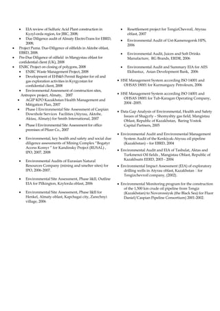 • EIA review of Sulfuric Acid Plant construction in
Kyzyl-orda region, for JBIC, 2008;
• Due Diligence audit of Almaty ElectroTrans for EBRD,
2008;
• Project Puma. Due-Diligence of oilfields in Aktobe oblast,
EBRD, 2008.
• Pre-Due Diligence of oilfield in Mangystau oblast for
confidential client (UK), 2008
• ENRC Project on closing of polygons, 2008
• ENRC Waste Management Project, 2008
• Development of EHS&S Permit Register for oil and
gas exploration activities in Kyrgyzstan for
confidential client, 2008
• Environmental Assessment of construction sites,
Antropov project, Almaty, 2007
• AGIP KPO Kazakhstan Health Management and
Mitigation Plan, 2007
• Phase I Environmental Site Assessment of Caspian
Downhole Services Facilities (Atyrau, Aktobe,
Aktau, Almaty) for Smith International, 2007
• Phase I Environmental Site Assessment for office
premises of Pfizer Co., 2007
• Environmental, key health and safety and social due
diligence assessments of Mining Complex “Bogatyr
Access Komyr ” for Kandinsky Project (RUSAL) ,
IPO, 2007, 2008
• Environmental Audits of Eurasian Natural
Resources Company (mining and smelter sites) for
IPO, 2006-2007.
• Environmental Site Assessment, Phase I&II, Outline
EIA for Pilkington, Kzylorda oblast, 2006
• Environmental Site Assessment, Phase I&II for
Henkel, Almaty oblast, Kapchagai city, Zarechnyi
village, 2006
• Resettlement project for TengizChevroil, Atyrau
oblast, 2007
• Environmental Audit of Ust-Kamenogorsk HPS,
2006
• Environmental Audit, Juices and Soft Drinks
Manufacture, RG Brands, ERDR, 2006
• Environmental Audit and Summary EIA for AES
Ekibastuz, Asian Development Bank, 2006
• HSE Management System according ISO 14001 and
OHSAS 18001 for Kurmangazy Petroleum, 2006
• HSE Management System according ISO 14001 and
OHSAS 18001 for Tub-Karagan Operating Company,
2004 -2005.
• Data Gap Analysis of Environmental, Health and Safety
Issues of Shagyrly – Shomyshty gas field, Mangistau
Oblast, Republic of Kazakhstan, Baring Vostok
Capital Partners, 2005
• Environmental Audit and Environmental Management
System Audit of the Kenkiyak-Atyrau oil pipeline
(Kazakhstan) – for EBRD, 2004
• Environmental Audit and EIA of Tasbulat, Aktas and
Turkmenoi Oil fields , Mangistau Oblast, Republic of
Kazakhsatn EERD, 2003 - 2004
• Environmental Impact Assessment (EIA) of exploratory
drilling wells in Аtyrau oblast, Kazakhstan for
Tengizchevroil company, (2002).
• Environmental Monitoring program for the construction
of the 1,500 km crude oil pipeline from Tengiz
(Kazakhstan) to Novorossiysk (the Black Sea) for Fluor
Daniel/Caspian Pipeline Consortium) 2001-2002.
 