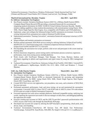 Technical Environments: Client/Server, Windows Professional, Telerik function/load Test Tool
Ultimate and Microsoft Visual Studios 2013 Ultimate Load test tool, Test Manager, Fiddle
ManTech International Inc. Herndon, Virginia July 2013 – April 2014
Sr. Software Automation Test Engineer
• Key Projects include: Enterprise Healthcare System (AHLTA), a Military Health System (MHS)
Computer-Based Patient Record (CPR) providing a structured framework for accessing and
integrating medical information for DOD; VLER-H (Virtual Lifetime Electronic Records - Health)
initiative adding capability to share medical documentation with external partner (using Oracle, SOA,
XML, Oracle Single Sign-On, Rule Engine, Java; compatible with Windows and UNIX platforms).
• Implement, setup, and configure the Selenium/Eclipse/TestNG automation environment. Convert the
existing Selenium/JUnit automation test scripts to Selenium/TestNG format.
• Implemented automation “Naming Convention”, automation framework and project structure in SVN
repository.
• Setup/configure and maintain automation environment.
• Perform manual automated, SOA/Web services testing by utilizing Selenium, Eclipse/JUnit/TestNG,
SOAPUI Pro 4.5.2 functional testing tools; evaluation/comparison between Selenium 2.0,
Eclipse/JUnit/TestNG and HP-UFT 11.5 test tools.
• Develop/debug the automation test scripts, perform code review and participate in the scrum stand up
meeting daily.
• Perform functional, integration, system testing (end to end business process scenarios), regression,
performance, load, stress testing across multiple platforms
• Work closely with Test/Project Manager, Task Manager, Test Team, Business Analyst, and
developers regarding to defects and requirements and report issues by using the JIRA management
tool.
• Technical Environments: Client/Server, Selenium, Eclipse/JUnit/TestNG, CRUCIBLE, TortoiseSVN,
QTP, LoadRunner11, SqlDeveloper, SOAPUI Pro 4.5.2, JIRA, UNIX and Windows 7, Virtual
Machine
SAIC, Inc. Falls Church, Virginia March 2011 - June 2013
Sr. Automation Test Engineer
• Key Projects include: Enterprise Healthcare System (AHLTA), a Military Health System (MHS)
Computer-Based Patient Record (CPR) as structured framework for accessing and integrating
medical information, for DOD (using Oracle SOA, XML, Oracle Single Sign-on, Rule Engine,
Oracle OID, Visual Basic, and .NET)
• Created SOA/Web services test approaches, test procedures, test cases, and evaluation of SOA/Web
Services test tools.
• Performed automated, performance, load, and stress testing; set up and maintained the automation
environment. Converted AHLTA client 336/337 with ICD9 code to AHLTA client 338 with/without
ICD10 code test scripts in Hybrid Automation Framework.
• Executed regression test suite across multiple platforms, backward compatible testing, analyzing test
results, reporting the regression test results to the test manager on daily basis, and debugging/updating
the regression test scripts.
• Oversaw creating user accounts in CHCS, and the AHLTA provider’s password synchronization with
CHCS Access code/Verify code through the SnareWorks Web page.
• Developed user account test scripts by utilizing the QTP descriptive programming, check point, data
driven, loops, error handling.
• Technical Environments: Client/Server, HP Services Test, HP Quick Test Professional,
TestAdvantage, TortoiseSVN, SnareWorks, SOL2008, Pro SoapUI 4.0/Load UI 1.5, LoadRunner11,
 