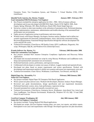 Enterprise Tester, Test Foundation System, and Windows 7, Virtual Machine (VM), CHCS
(mainframe)
QinetiQ North America, Inc. Reston, Virginia January 2005 - February 2011
Lead Automation/SME/Performance Test Engineer
• Key Projects included the enterprise application for GSA – PBS - SOA eCommon software
development and eLease (developed with IBM SOA Stack, Oracle UCM 10gR34, XML, Rule
Engine, Spring, Hibernate, JSF, JBoss RichFaces, Oracle OID, Oracle Single Sign-on).
• Served as a trainer to other team members in the utilization of automation tools. Performed planning,
design, implementation, maintenance, administration and trouble-shooting of the automated/load
performance test environments.
• Eighty percent of application testing in performance and stress testing
• Worked closely with Project Manager, developers, business analyst, database lead to define test
scenario requirements for functional, load/performance, stress, and security assessment testing.
Reviewed Requirements, Functional Design Specification through the software development life
cycles and QA life cycles.
• Technical Environments: Client/Server, HP Quality Center, QTP, LoadRunner, Diagnostic, Site
scope, Webinspect, SQL2K, and Windows/Unix (Solaris/hp/Linux)
ILumin Software Inc. Reston, VA February 2003-December 2004
Senior QA Automation Test Engineer
• Key projects included: Web Assentor Enterprise Compliance Application and Discovery Online
Applications.
• Developed and executed automated test script by using Mercury WinRunner and LoadRunner tools.
Setup and maintained QA automation test environments.
• Performed functional, system, performance, and regression testing.
• Collaborated with developers to isolate root causes of defects. Logged, tracked and reported all tests.
• Developed test plans based on project requirements and system specifications. Worked with
development and requirement analysts to define test scenarios and ensure test requirements were met.
• Technical Environments: Client /Server, WinRunner, Load Runner, Test Director, and SQL2K
Digital Paper Inc. Alexandria, VA February 2002-January 2003
Senior QA Test Engineer
• Key project included: Digital Paper XE Enterprise Web Based Application.
• Wrote system test plans and test cases. Worked with Developers, Business Analyst, Project Manager.
• Reviewed user guide documentations, design specification and user requirement documents.
Performed functional, system, stress, load, performance, regression testing.
• Executed automated test scripts and manually executed test cases.
• Technical Environments: Client/Server, Enterprise Server, WinRunner, Astra Quick Test, Astra Load
Test, LoadRunner, Test Director Environment, Windows2K, Windows NT 4.0, SQL 7.0 and 2000,
Oracle 8i and 9i servers
CareFirst Company Washington, DC July 2001-January 2002
Senior QA Test Engineer Consultant
• Key project included: Testing Medical Web Based applications.
• Developed test scripts, QA/Test Engineer training plans, test cases, test reports, and defect reports.
Participated in test cases and requirements walk through. Developed regression test plan documents.
 