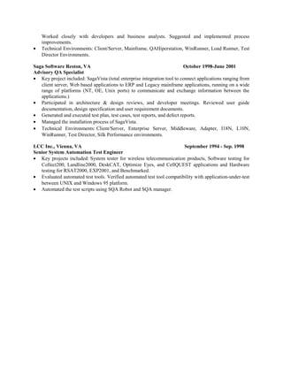 Worked closely with developers and business analysts. Suggested and implemented process
improvements.
• Technical Environments: Client/Server, Mainframe, QAHiperstation, WinRunner, Load Runner, Test
Director Environments.
Saga Software Reston, VA October 1998-June 2001
Advisory QA Specialist
• Key project included: SagaVista (total enterprise integration tool to connect applications ranging from
client server, Web based applications to ERP and Legacy mainframe applications, running on a wide
range of platforms (NT, OE, Unix ports) to communicate and exchange information between the
applications.)
• Participated in architecture & design reviews, and developer meetings. Reviewed user guide
documentation, design specification and user requirement documents.
• Generated and executed test plan, test cases, test reports, and defect reports.
• Managed the installation process of SagaVista.
• Technical Environments: Client/Server, Enterprise Server, Middleware, Adapter, I18N, L10N,
WinRunner, Test Director, Silk Performance environments.
LCC Inc., Vienna, VA September 1994 - Sep. 1998
Senior System Automation Test Engineer
• Key projects included: System tester for wireless telecommunication products, Software testing for
Collect200, Landline2000, DeskCAT, Optimize Eyes, and CellQUEST applications and Hardware
testing for RSAT2000, EXP2001, and Benchmarked.
• Evaluated automated test tools. Verified automated test tool compatibility with application-under-test
between UNIX and Windows 95 platform.
• Automated the test scripts using SQA Robot and SQA manager.
 