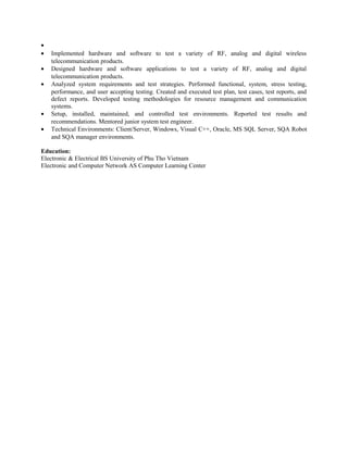 •
• Implemented hardware and software to test a variety of RF, analog and digital wireless
telecommunication products.
• Designed hardware and software applications to test a variety of RF, analog and digital
telecommunication products.
• Analyzed system requirements and test strategies. Performed functional, system, stress testing,
performance, and user accepting testing. Created and executed test plan, test cases, test reports, and
defect reports. Developed testing methodologies for resource management and communication
systems.
• Setup, installed, maintained, and controlled test environments. Reported test results and
recommendations. Mentored junior system test engineer.
• Technical Environments: Client/Server, Windows, Visual C++, Oracle, MS SQL Server, SQA Robot
and SQA manager environments.
Education:
Electronic & Electrical BS University of Phu Tho Vietnam
Electronic and Computer Network AS Computer Learning Center
 