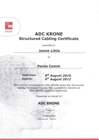 •KRONE
ADC KRONE
Structured Cabling Certificate
awarded to
Jamie Little
of
,
~'"§~
~ ponte Comm., .
9th
August 201.0
9th
August 201.2
Who having completed the ADC KRONE three day Structured
Cabling TeSQni~ian Course, has successfully become an
ADC KRONE Qualified Technician.
,. ", ,
Presented on behalf of
ADC KRONE
Certificate No. AI42521
 