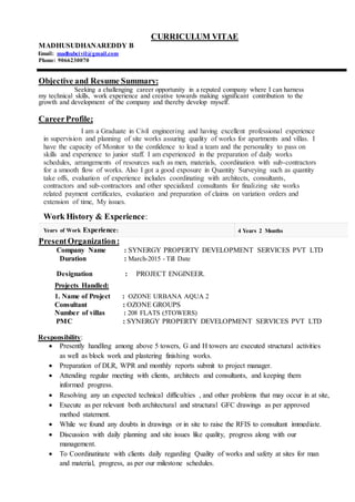 CURRICULUM VITAE
MADHUSUDHANAREDDY B
Email: madhubcivil@gmail.com
Phone: 9066230070
Objective and Resume Summary:
Seeking a challenging career opportunity in a reputed company where I can harness
my technical skills, work experience and creative towards making significant contribution to the
growth and development of the company and thereby develop myself.
CareerProfile;
I am a Graduate in Civil engineering and having excellent professional experience
in supervision and planning of site works assuring quality of works for apartments and villas. I
have the capacity of Monitor to the confidence to lead a team and the personality to pass on
skills and experience to junior staff. I am experienced in the preparation of daily works
schedules, arrangements of resources such as men, materials, coordination with sub-contractors
for a smooth flow of works. Also I got a good exposure in Quantity Surveying such as quantity
take offs, evaluation of experience includes coordinating with architects, consultants,
contractors and sub-contractors and other specialized consultants for finalizing site works
related payment certificates, evaluation and preparation of claims on variation orders and
extension of time, My issues.
Work History & Experience:
Years of Work Experience: 4 Years 2 Months
PresentOrganization:
Company Name : SYNERGY PROPERTY DEVELOPMENT SERVICES PVT LTD
Duration : March-2015 - Till Date
Designation : PROJECT ENGINEER.
Projects Handled:
1. Name of Project : OZONE URBANA AQUA 2
Consultant : OZONE GROUPS
Number of villas : 208 FLATS (5TOWERS)
PMC : SYNERGY PROPERTY DEVELOPMENT SERVICES PVT LTD
Responsibility:
 Presently handling among above 5 towers, G and H towers are executed structural activities
as well as block work and plastering finishing works.
 Preparation of DLR, WPR and monthly reports submit to project manager.
 Attending regular meeting with clients, architects and consultants, and keeping them
informed progress.
 Resolving any un expected technical difficulties , and other problems that may occur in at site,
 Execute as per relevant both architectural and structural GFC drawings as per approved
method statement.
 While we found any doubts in drawings or in site to raise the RFIS to consultant immediate.
 Discussion with daily planning and site issues like quality, progress along with our
management.
 To Coordinatinate with clients daily regarding Quality of works and safety at sites for man
and material, progress, as per our milestone schedules.
 