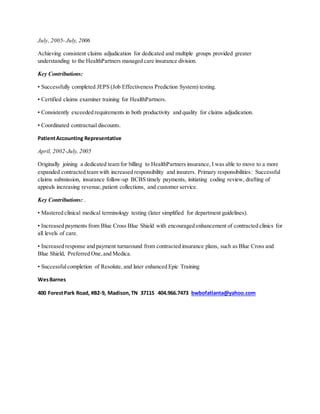 July, 2005- July, 2006
Achieving consistent claims adjudication for dedicated and multiple groups provided greater
understanding to the HealthPartners managed care insurance division.
Key Contributions:
• Successfully completed JEPS (Job Effectiveness Prediction System) testing.
• Certified claims examiner training for HealthPartners.
• Consistently exceeded requirements in both productivity and quality for claims adjudication.
• Coordinated contractual discounts.
PatientAccounting Representative
April, 2002-July, 2005
Originally joining a dedicated team for billing to HealthPartners insurance, I was able to move to a more
expanded contracted team with increased responsibility and insurers. Primary responsibilities: Successful
claims submission, insurance follow-up BCBS timely payments, initiating coding review, drafting of
appeals increasing revenue,patient collections, and customer service.
Key Contributions: .
• Mastered clinical medical terminology testing (later simplified for department guidelines).
• Increased payments from Blue Cross Blue Shield with encouraged enhancement of contracted clinics for
all levels of care.
• Increased response and payment turnaround from contracted insurance plans, such as Blue Cross and
Blue Shield, Preferred One,and Medica.
• Successfulcompletion of Resolute, and later enhanced Epic Training
WesBarnes
400 ForestPark Road, #B2-9, Madison,TN 37115 404.966.7473 bwbofatlanta@yahoo.com
 