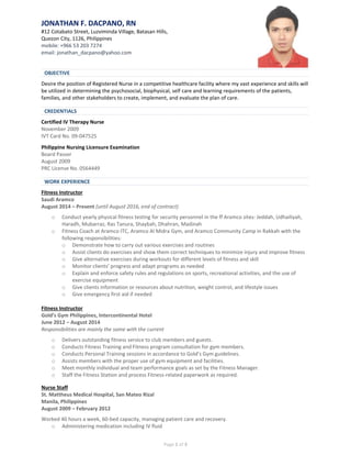 Page 1 of 3
JONATHAN F. DACPANO, RN
#12 Cotabato Street, Luzviminda Village, Batasan Hills,
Quezon City, 1126, Philippines
mobile: +966 53 203 7274
email: jonathan_dacpano@yahoo.com
Desire the position of Registered Nurse in a competitive healthcare facility where my vast experience and skills will
be utilized in determining the psychosocial, biophysical, self care and learning requirements of the patients,
families, and other stakeholders to create, implement, and evaluate the plan of care.
Certified IV Therapy Nurse
November 2009
IVT Card No. 09-047525
Philippine Nursing Licensure Examination
Board Passer
August 2009
PRC License No. 0564449
Fitness Instructor
Saudi Aramco
August 2014 – Present (until August 2016, end of contract)
o Conduct yearly physical fitness testing for security personnel in the ff Aramco sites: Jeddah, Udhailiyah,
Haradh, Mubarraz, Ras Tanura, Shaybah, Dhahran, Madinah
o Fitness Coach at Aramco ITC, Aramco Al Midra Gym, and Aramco Community Camp in Rakkah with the
following responsibilities:
o Demonstrate how to carry out various exercises and routines
o Assist clients do exercises and show them correct techniques to minimize injury and improve fitness
o Give alternative exercises during workouts for different levels of fitness and skill
o Monitor clients’ progress and adapt programs as needed
o Explain and enforce safety rules and regulations on sports, recreational activities, and the use of
exercise equipment
o Give clients information or resources about nutrition, weight control, and lifestyle issues
o Give emergency first aid if needed
Fitness Instructor
Gold’s Gym Philippines, Intercontinental Hotel
June 2012 – August 2014
Responsibilities are mainly the same with the current
o Delivers outstanding fitness service to club members and guests.
o Conducts Fitness Training and Fitness program consultation for gym members.
o Conducts Personal Training sessions in accordance to Gold’s Gym guidelines.
o Assists members with the proper use of gym equipment and facilities.
o Meet monthly individual and team performance goals as set by the Fitness Manager.
o Staff the Fitness Station and process Fitness-related paperwork as required.
Nurse Staff
St. Mattheus Medical Hospital, San Mateo Rizal
Manila, Philippines
August 2009 – February 2012
Worked 40 hours a week, 60-bed capacity, managing patient care and recovery.
o Administering medication including IV fluid
OBJECTIVE
CREDENTIALS
WORK EXPERIENCE
 
