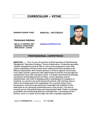 CURRICULUM – VITAE
SANDEEP KUMAR TYAGI Mobile No.: 09717362313
Permanent Address:
WZ-A1/3 CENTRAL MKT styagi11@rediffmail.com
BODELLA VIKAS PURI,
NEW DELHI -110018
PROFESSIONAL COMPETENCE
OBJECTIVE > Over 13 years of experience in Plant operation & Manufacturing
Management / Operation Excellence / Process Enhancement / Production operations
/ Quality management system & EHS, as well as team management expert with
various organisation, driving a bench mark; selling growth and expansion of the
different organisations. Have broad experience to work in Japanese and German
work culture and have pioneered value added models to lead the team and align the
organisational needs with each players needs. A strategist, instrumental in planning,
executing & spearheading projects involving resource planning, contract
administration, with a flair of adopting modern methodologies in compliance to
standards. As a person I am result and growth oriented, with a driving vision to
achieve the strategic goals of the organisation. Over a period of time, I have
documented a record of strong and decisive leadership with multitude of roles
undertaken by me, during the professional course of my journey. I am also an
energetic person with good listening and communication skills. I believe in cleaning
up problems and transforming them into actionable bites. I am looking out for a
lucrative career as a senior level strategic role with a reputable organisation.
TOTAL EXPERIENCE ------------- 13 + YEARS
 